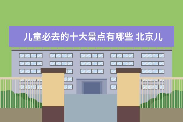 儿童必去的十大景点有哪些 北京儿童必去景点的有哪些?