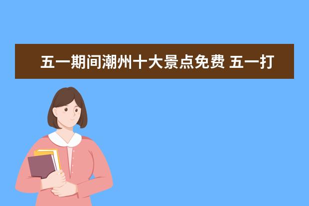 五一期间潮州十大景点免费 五一打算去潮汕玩,潮州和汕头哪个更好玩
