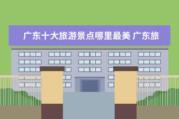 广东十大旅游景点哪里最美 广东旅游必去的十大景点有哪些?