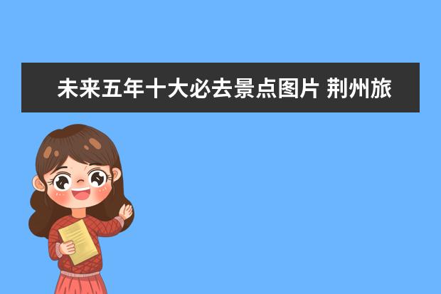 未来五年十大必去景点图片 荆州旅游景点介绍图片 荆州旅游景点照片