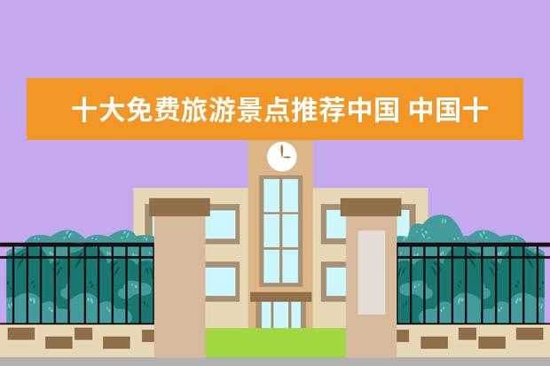 十大免费旅游景点推荐中国 中国十大值得一去的旅游景点?