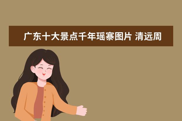 广东十大景点千年瑶寨图片 清远周边的旅游景点介绍 清远周边的旅游景点介绍图...