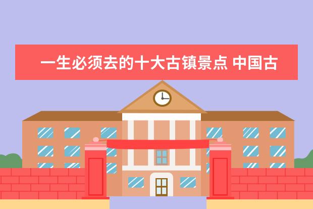 一生必须去的十大古镇景点 中国古镇很多,最美的十大古镇是哪十个?