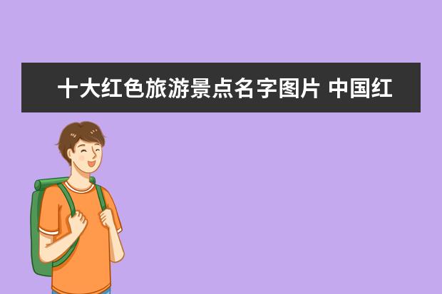十大红色旅游景点名字图片 中国红色旅游十大景区是什么,哪些比较推荐? - 百度...