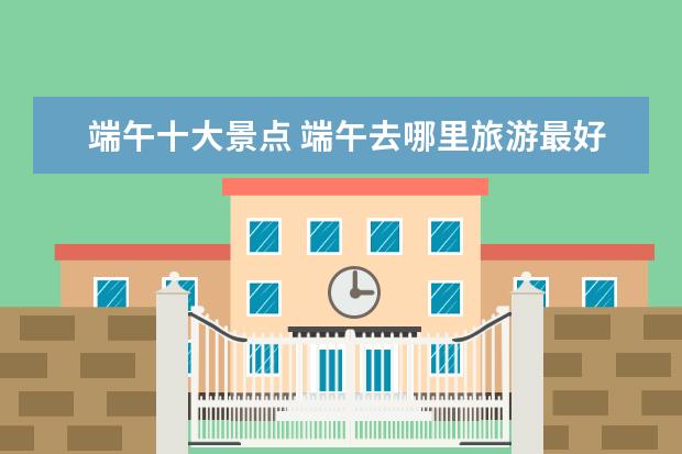 端午十大景点 端午去哪里旅游最好?