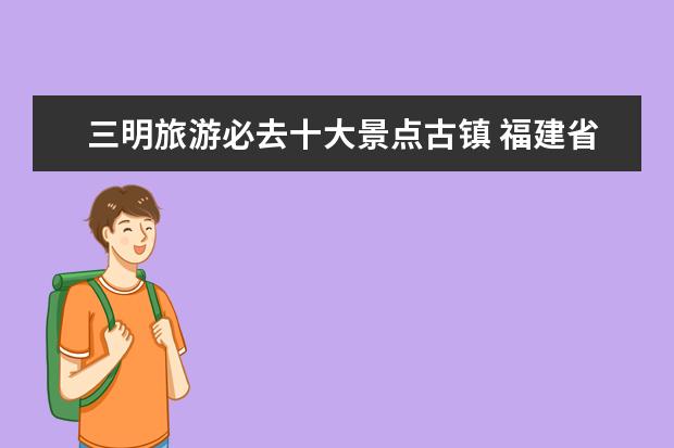 三明旅游必去十大景点古镇 福建省有哪些风景名胜?