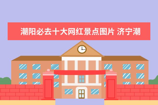 潮阳必去十大网红景点图片 济宁潮汕旅游景点介绍大全 济宁潮汕火锅