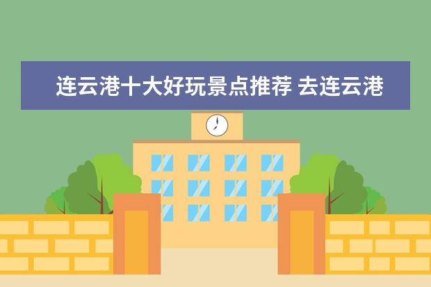 连云港十大好玩景点推荐 去连云港必游的十大景点都是哪里 江苏省连云港市十...