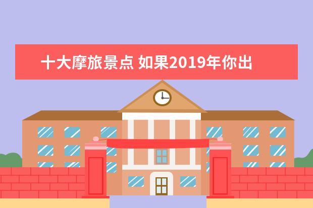 十大摩旅景点 如果2019年你出门旅行,国内你最想去哪?国外你最想去...