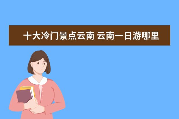 十大冷门景点云南 云南一日游哪里好玩 云南小众冷门旅游景点推荐 优游...