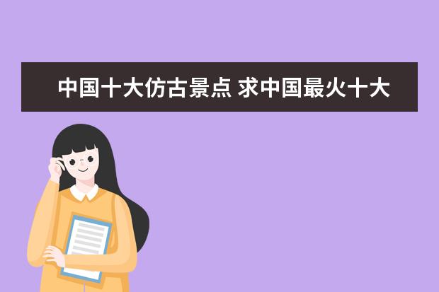 中国十大仿古景点 求中国最火十大景区排名,有哪些值得去?