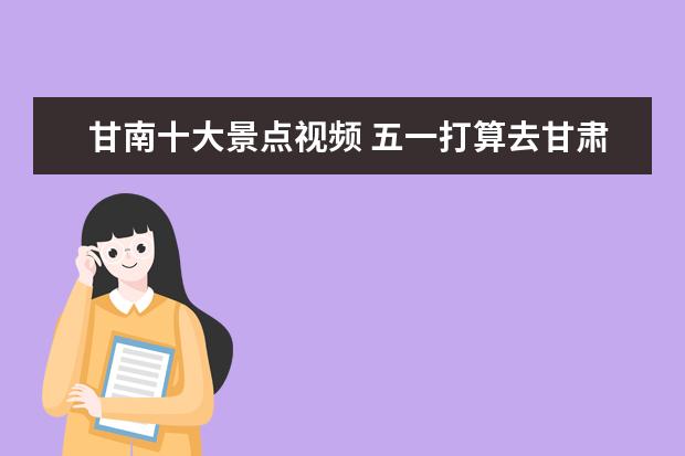 甘南十大景点视频 五一打算去甘肃玩,甘肃哪个市景点好点求推荐? - 百...