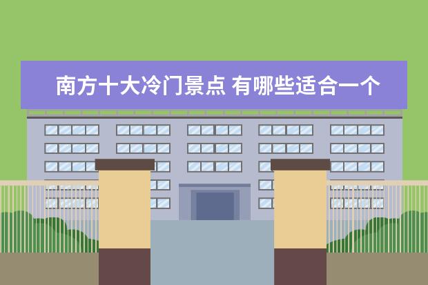 南方十大冷门景点 有哪些适合一个人旅游而且人少冷门风景好还能住一段...