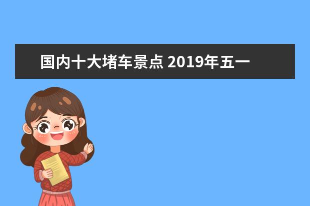 国内十大堵车景点 2019年五一湖南高速堵车高峰期+热门景点