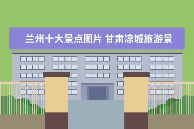 兰州十大景点图片 甘肃凉城旅游景点介绍大全 甘肃凉城旅游景点介绍大...