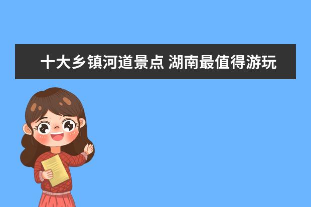 十大乡镇河道景点 湖南最值得游玩的6大景点湖南省有哪些好玩的旅游景...
