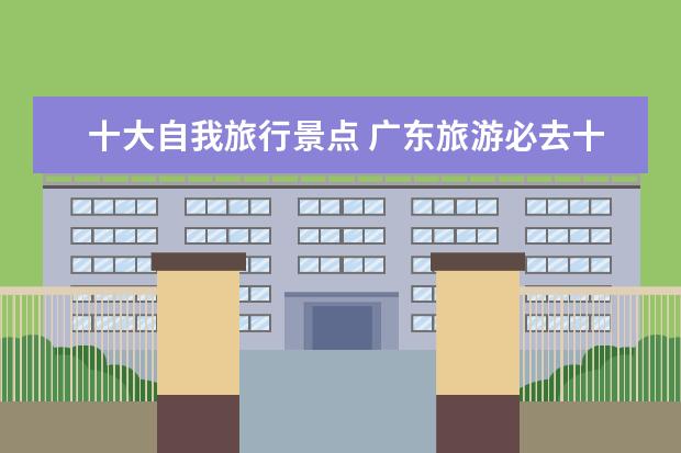 十大自我旅行景点 广东旅游必去十大景点 广东有什么好玩的景点? - 百...