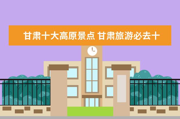 甘肃十大高原景点 甘肃旅游必去十大景点是哪里?