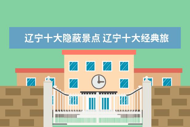 辽宁十大隐蔽景点 辽宁十大经典旅游景点,你去过几个?