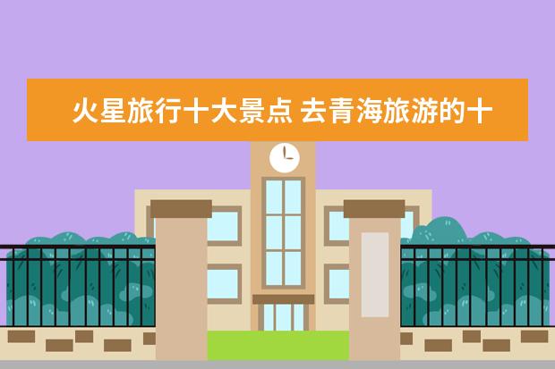 火星旅行十大景点 去青海旅游的十大必去景点有哪些