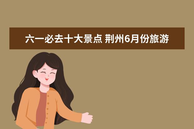 六一必去十大景点 荆州6月份旅游景点介绍 荆州六一去哪儿玩比较好 - ...