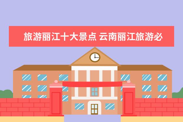 旅游丽江十大景点 云南丽江旅游必去的十大景点推荐