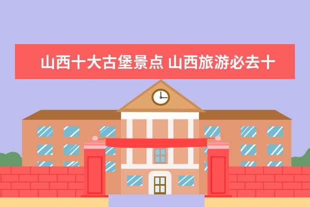 山西十大古堡景点 山西旅游必去十大景点,排名前十的必去景点网红打卡...