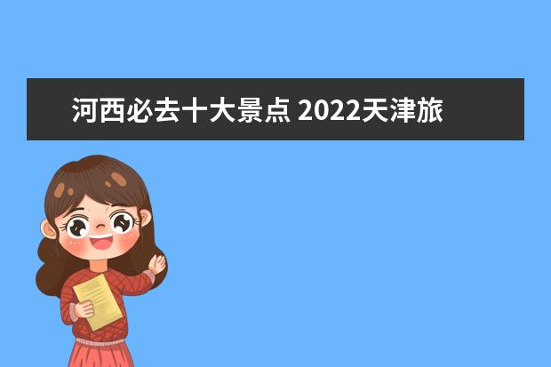 河西必去十大景点 2022天津旅游必去十大景点2022天津旅游必去十大景点...