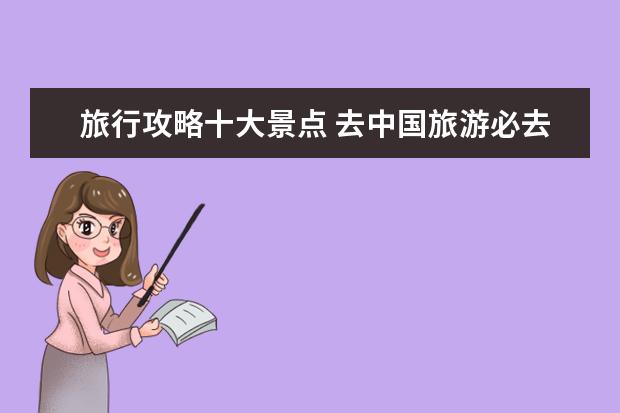 旅行攻略十大景点 去中国旅游必去的景点有哪些?