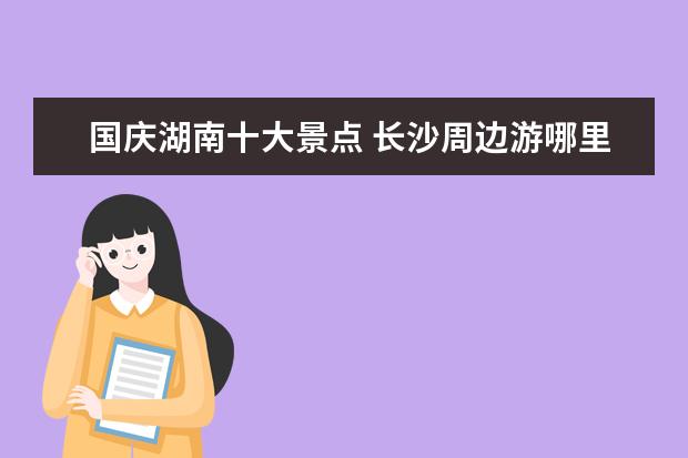 国庆湖南十大景点 长沙周边游哪里好玩-国庆旅游景点推荐
