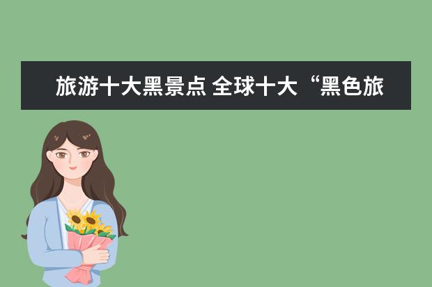 旅游十大黑景点 全球十大“黑色旅游”目的地在哪里?