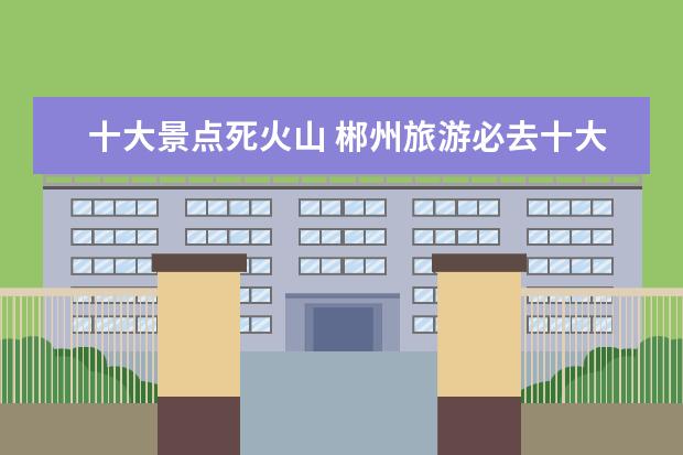 十大景点死火山 郴州旅游必去十大景点排名
