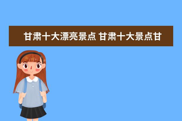 甘肃十大漂亮景点 甘肃十大景点甘肃有哪些值得去的景点?