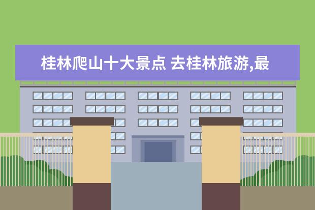 桂林爬山十大景点 去桂林旅游,最应该去哪些景区游览呢?