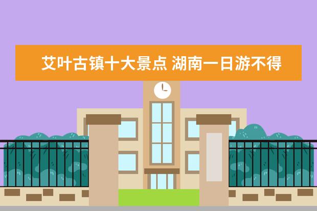 艾叶古镇十大景点 湖南一日游不得不去的景点介绍