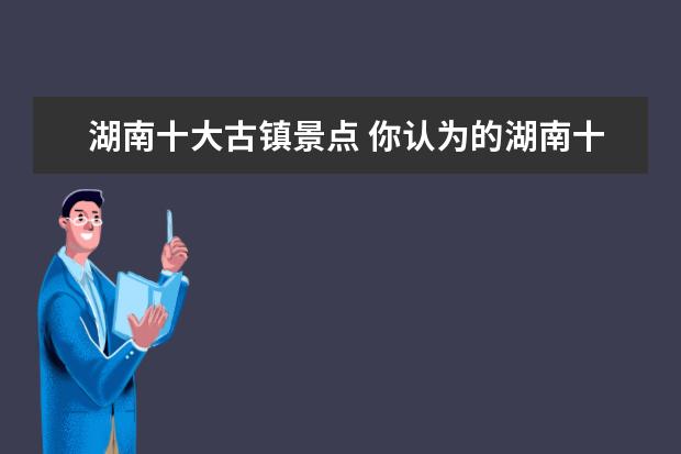 湖南十大古镇景点 你认为的湖南十大旅游区有哪些呢?