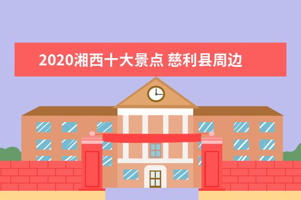 2020湘西十大景点 慈利县周边有哪些旅游景点慈利县周边有哪些好玩的旅...