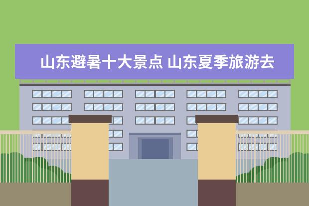 山东避暑十大景点 山东夏季旅游去哪里好?山东一个不错的避暑胜地 - 百...