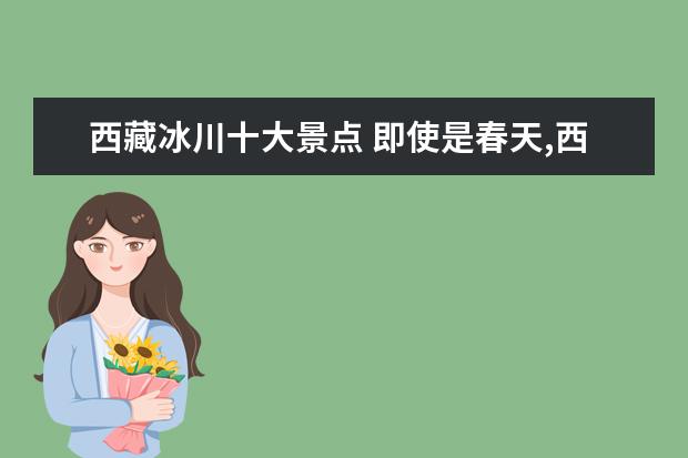 西藏冰川十大景点 即使是春天,西藏的这五座绝美冰川也不能错过! - 百...