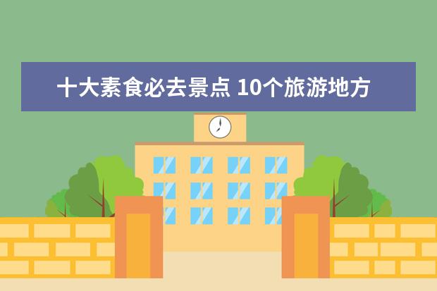 十大素食必去景点 10个旅游地方 值得好好品味的十大旅游圣地