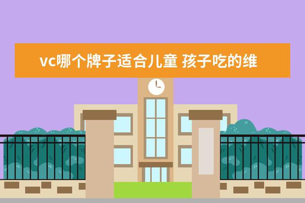vc哪个牌子适合儿童 孩子吃的维生素c哪个牌子好,儿童补充维生素c吃什么...