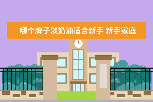 哪个牌子淡奶油适合新手 新手家庭如何挑选淡奶油新手家庭怎么挑选淡奶油 - ...