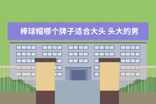 棒球帽哪个牌子适合大头 头大的男生戴什么帽子好看?