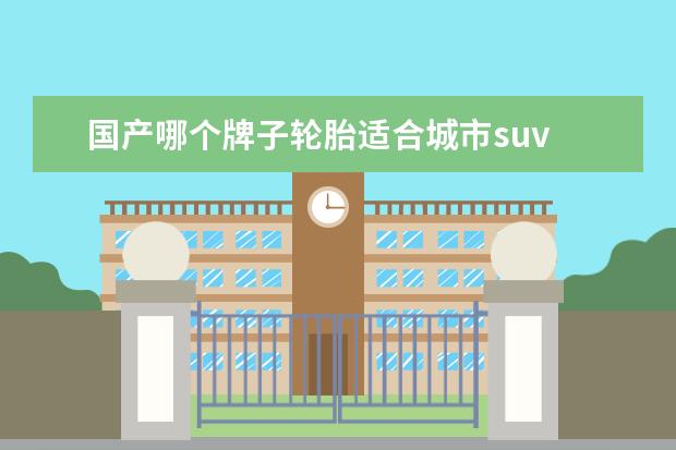 国产哪个牌子轮胎适合城市suv SUV换胎有没有国产牌子推荐?