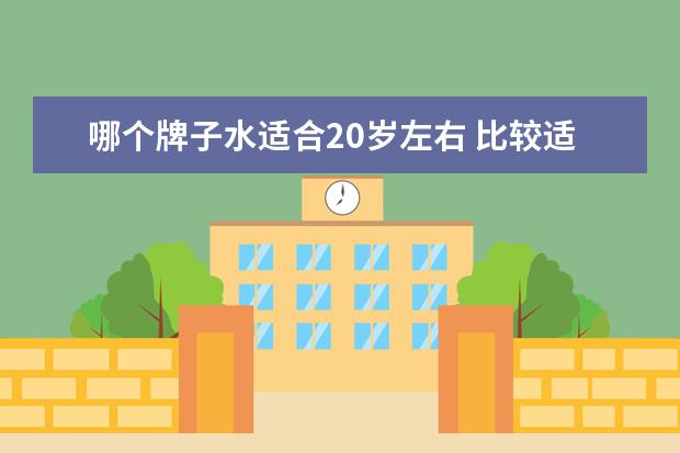 哪个牌子水适合20岁左右 比较适合20岁左右女生的爽肤水和乳液的牌子有哪些 -...