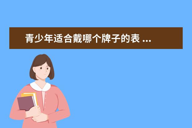 青少年适合戴哪个牌子的表 ...好?中国学生手表排行榜10强推荐(学生用手表哪个...
