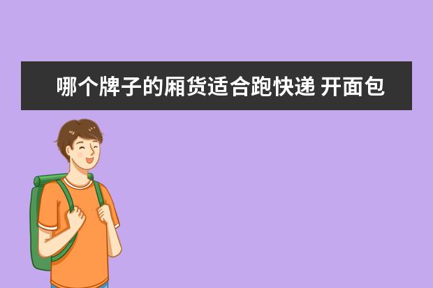 哪个牌子的厢货适合跑快递 开面包车送酒水和物流公司开4.2米厢货拉快递哪个更...