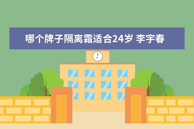 哪个牌子隔离霜适合24岁 李宇春代言的护肤品春纪,有哪些产品?适合哪个年龄段...
