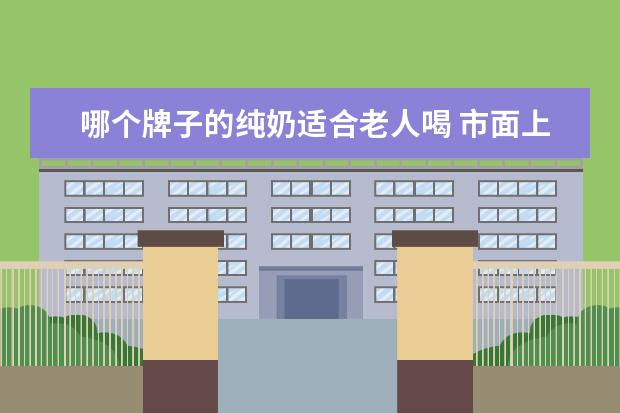 哪个牌子的纯奶适合老人喝 市面上有各种各样的牛奶,老年人喝哪种牛奶更好? - ...