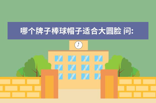 哪个牌子棒球帽子适合大圆脸 问:圆脸适合戴什么帽子?棒球帽呢?请认真回答,谢谢! ...